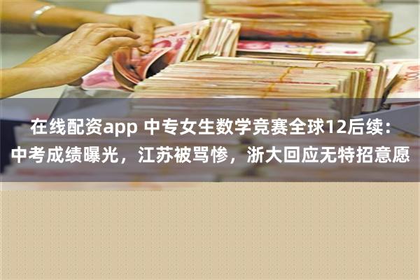 在线配资app 中专女生数学竞赛全球12后续：中考成绩曝光，江苏被骂惨，浙大回应无特招意愿