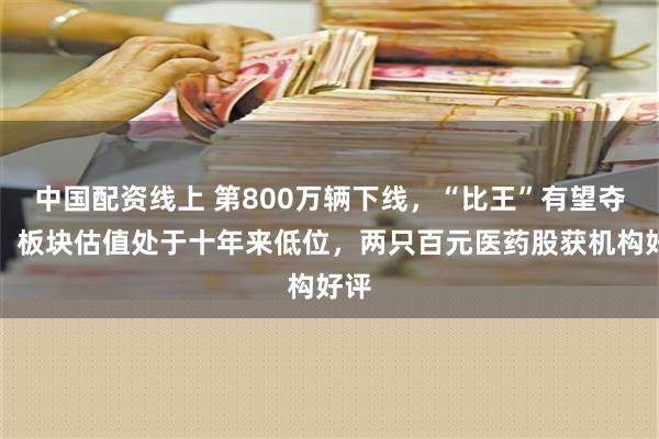 中国配资线上 第800万辆下线，“比王”有望夺冠！板块估值处于十年来低位，两只百元医药股获机构好评