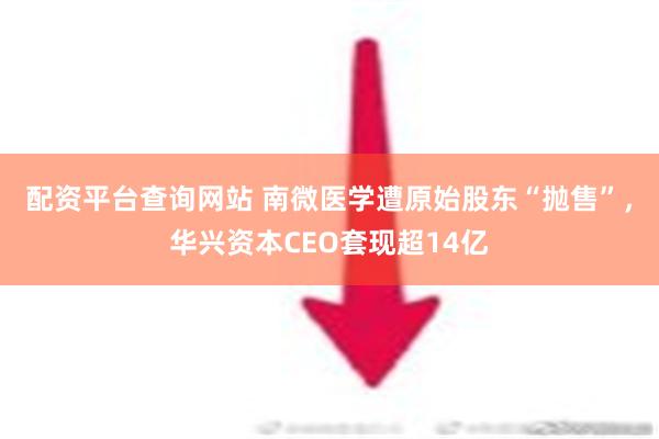 配资平台查询网站 南微医学遭原始股东“抛售”，华兴资本CEO套现超14亿