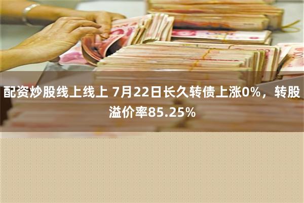 配资炒股线上线上 7月22日长久转债上涨0%，转股溢价率85.25%