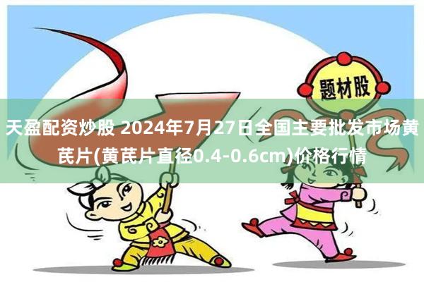 天盈配资炒股 2024年7月27日全国主要批发市场黄芪片(黄芪片直径0.4-0.6cm)价格行情