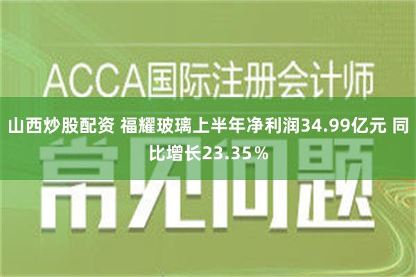 山西炒股配资 福耀玻璃上半年净利润34.99亿元 同比增长23.35％