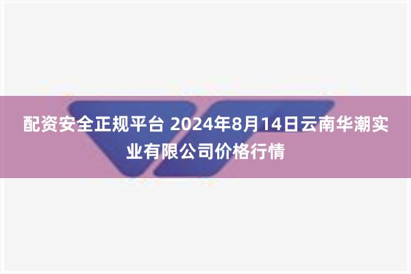 配资安全正规平台 2024年8月14日云南华潮实业有限公司价格行情