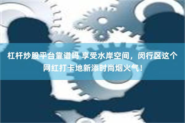 杠杆炒股平台靠谱吗 享受水岸空间，闵行区这个网红打卡地新添时尚烟火气！