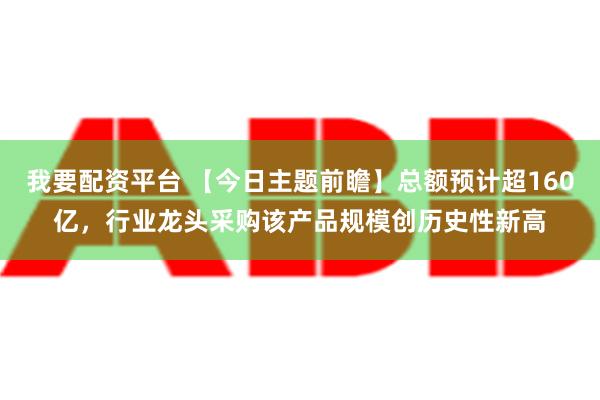 我要配资平台 【今日主题前瞻】总额预计超160亿，行业龙头采购该产品规模创历史性新高