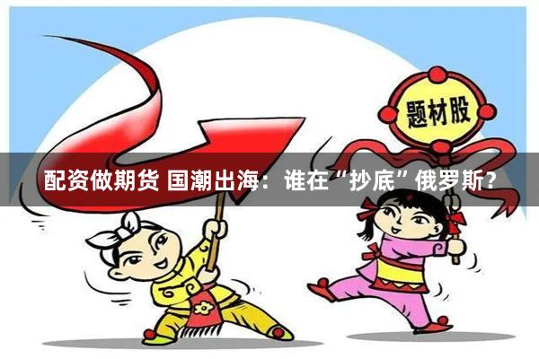 配资做期货 国潮出海：谁在“抄底”俄罗斯？