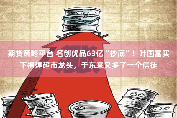 期货策略平台 名创优品63亿“抄底”！叶国富买下福建超市龙头，于东来又多了一个信徒