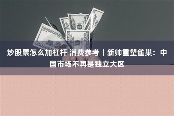 炒股票怎么加杠杆 消费参考丨新帅重塑雀巢：中国市场不再是独立大区