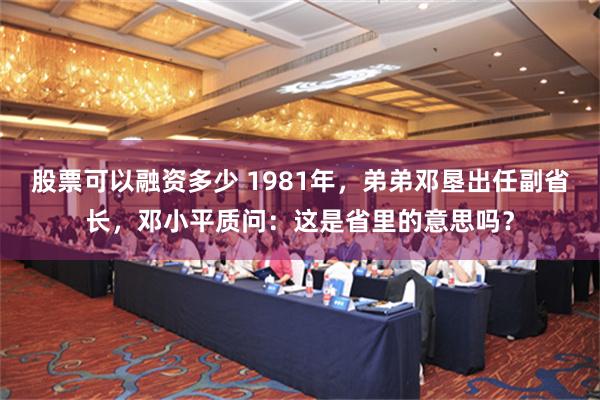 股票可以融资多少 1981年，弟弟邓垦出任副省长，邓小平质问：这是省里的意思吗？