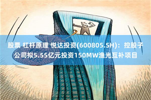 股票 杠杆原理 悦达投资(600805.SH)：控股子公司拟5.55亿元投资150MW渔光互补项目