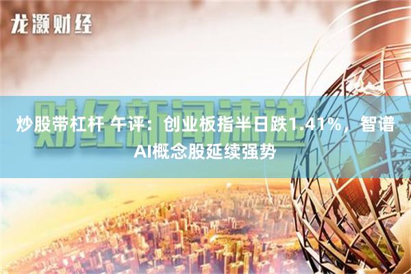 炒股带杠杆 午评：创业板指半日跌1.41%，智谱AI概念股延续强势