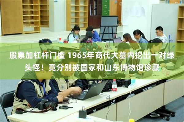 股票加杠杆门槛 1965年商代大墓内挖出一对绿头怪！竟分别被国家和山东博物馆珍藏