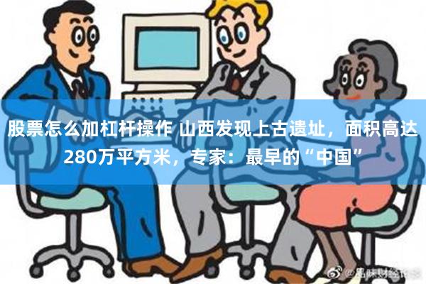 股票怎么加杠杆操作 山西发现上古遗址，面积高达280万平方米，专家：最早的“中国”