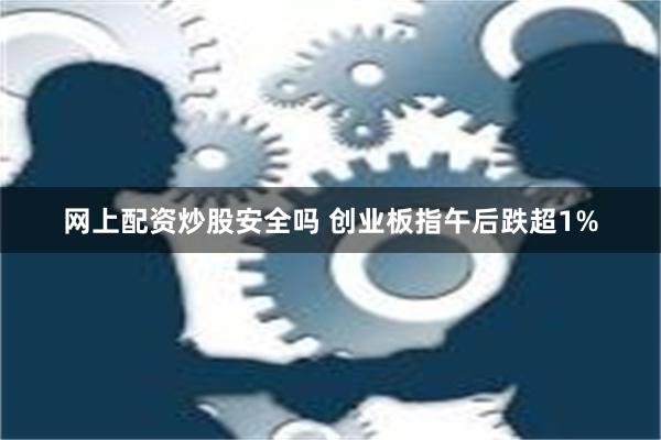 网上配资炒股安全吗 创业板指午后跌超1%