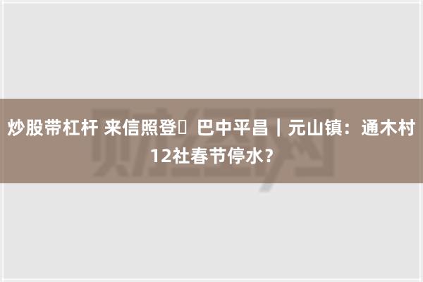 炒股带杠杆 来信照登㉞巴中平昌｜元山镇：通木村12社春节停水？