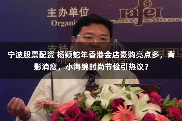 宁波股票配资 杨颖蛇年香港金店豪购亮点多，背影消瘦，小海绵时尚节俭引热议？