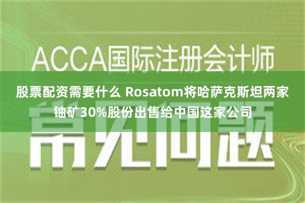 股票配资需要什么 Rosatom将哈萨克斯坦两家铀矿30%股份出售给中国这家公司