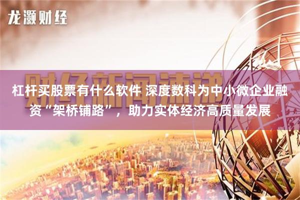 杠杆买股票有什么软件 深度数科为中小微企业融资“架桥铺路”，助力实体经济高质量发展