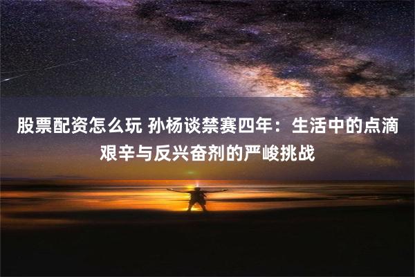 股票配资怎么玩 孙杨谈禁赛四年：生活中的点滴艰辛与反兴奋剂的严峻挑战